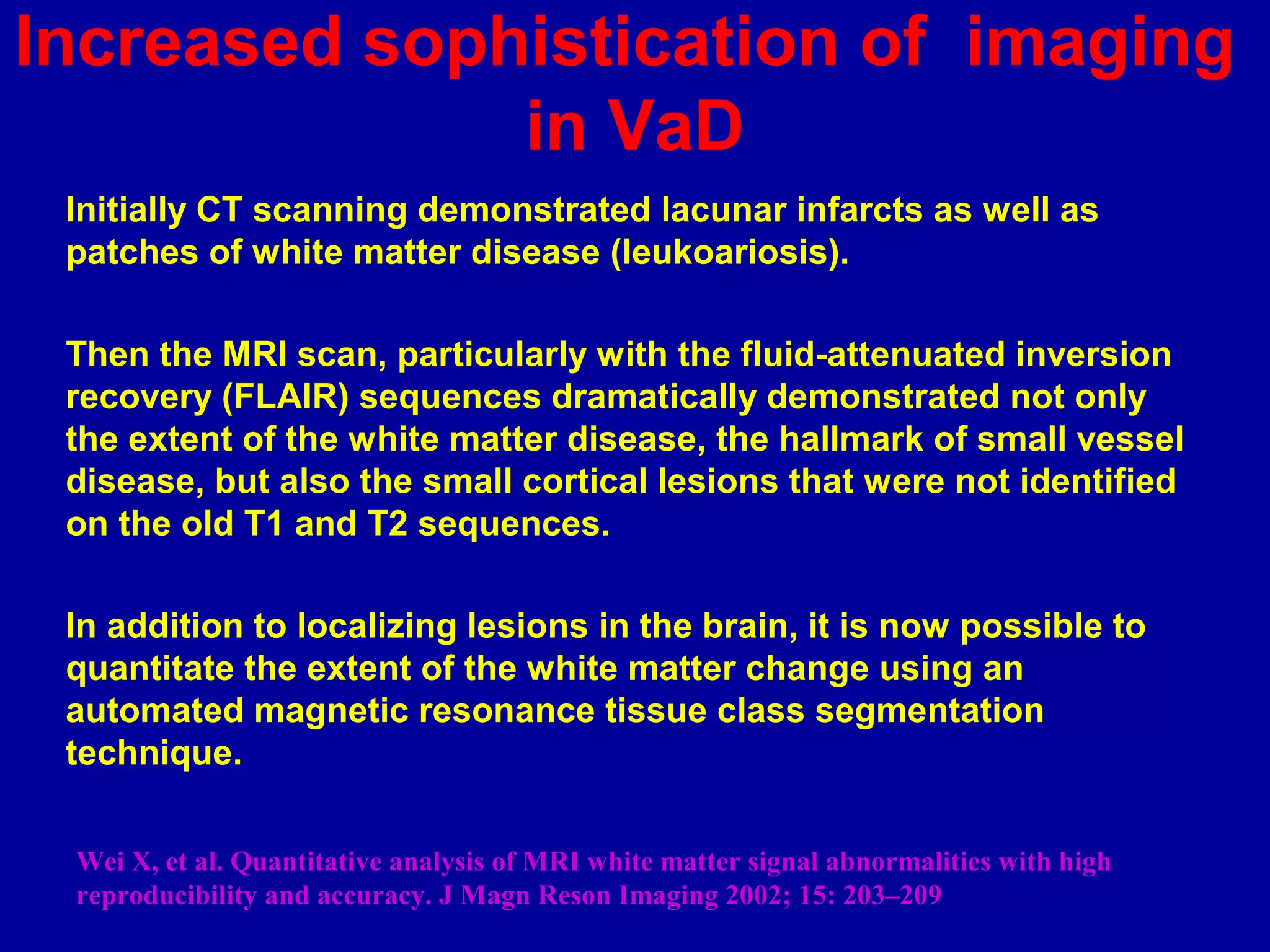 Increased sophistication of imaging
in VaD
Initially CT scanning demonstrated lacunar infarcts as well as
patches of white matter disease (leukoariosis).
Then the MRI scan, particularly with the fluid-attenuated inversion
recovery (FLAIR) sequences dramatically demonstrated not only
the extent of the white matter disease, the hallmark of small vessel
disease, but also the small cortical lesions that were not identified
on the old T1 and T2 sequences.
In addition to localizing lesions in the brain, it is now possible to
quantitate the extent of the white matter change using an
automated magnetic resonance tissue class segmentation
technique.
Wei X, et al. Quantitative analysis of MRI white matter signal abnormalities with high
reproducibility and accuracy. J Magn Reson Imaging 2002; 15: 203–209
 