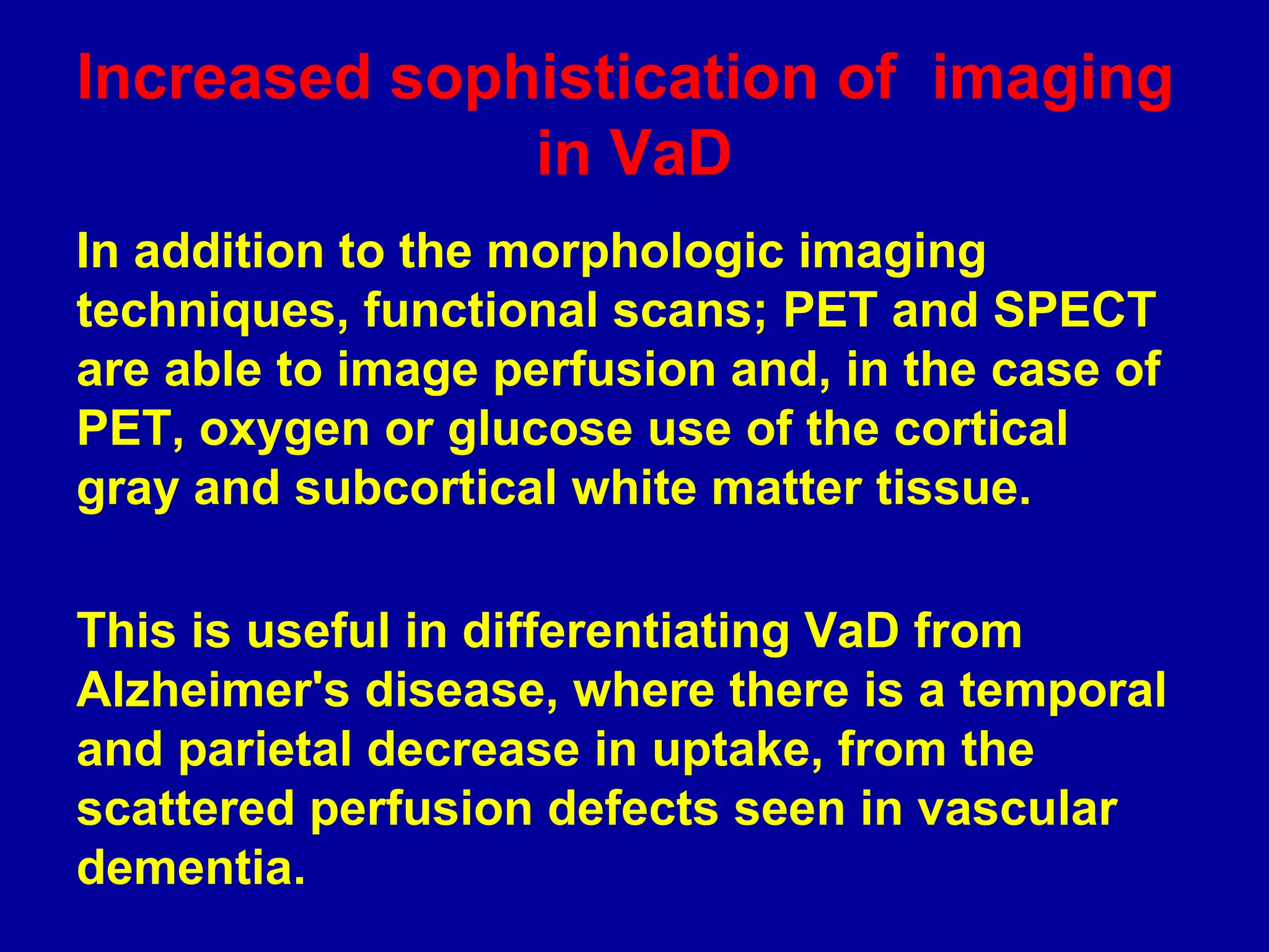 In addition to the morphologic imaging
techniques, functional scans; PET and SPECT
are able to image perfusion and, in the case of
PET, oxygen or glucose use of the cortical
gray and subcortical white matter tissue.
This is useful in differentiating VaD from
Alzheimer's disease, where there is a temporal
and parietal decrease in uptake, from the
scattered perfusion defects seen in vascular
dementia.
Increased sophistication of imaging
in VaD
 