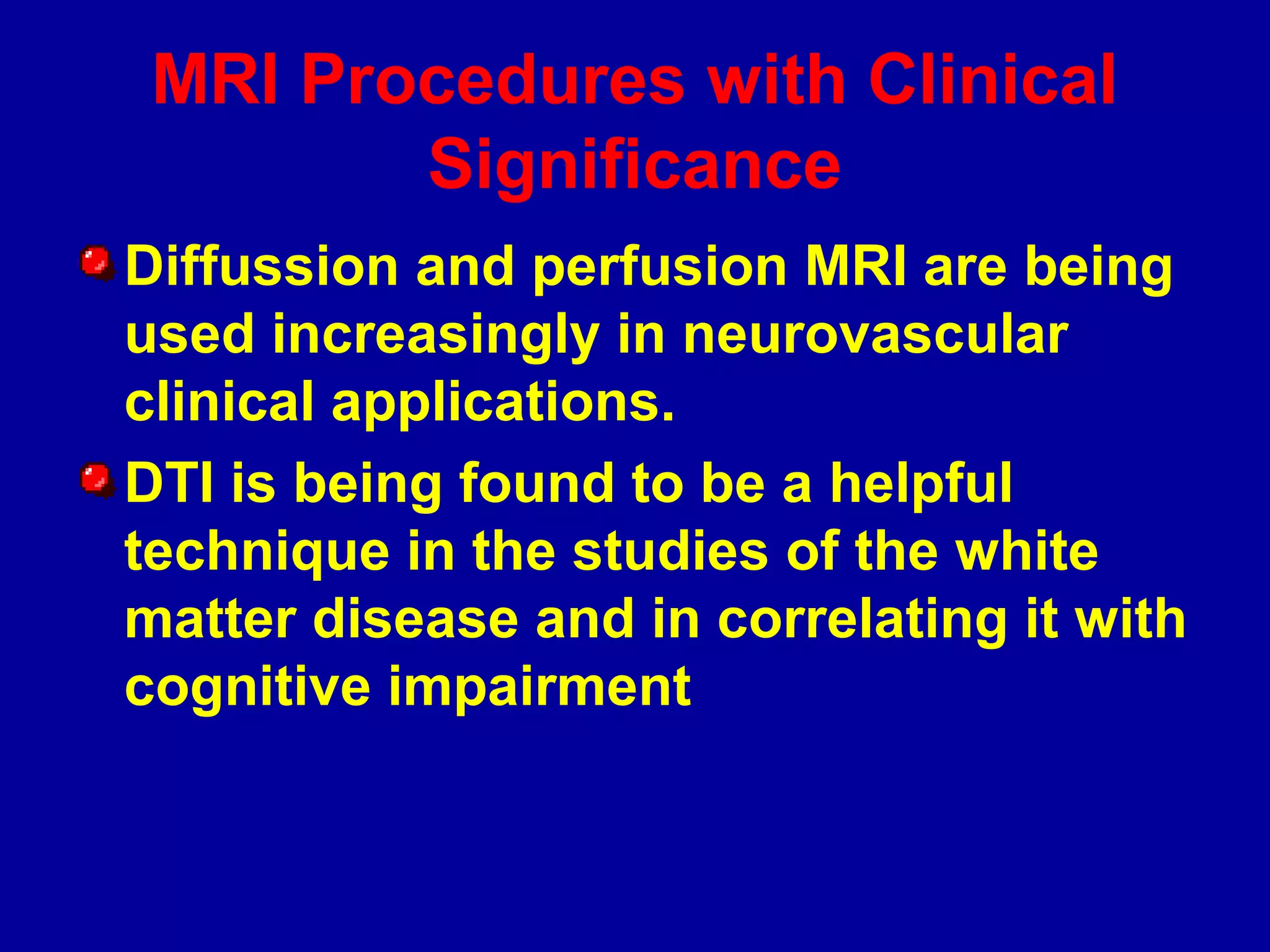 MRI Procedures with Clinical
Significance
Diffussion and perfusion MRI are being
used increasingly in neurovascular
clinical applications.
DTI is being found to be a helpful
technique in the studies of the white
matter disease and in correlating it with
cognitive impairment
 