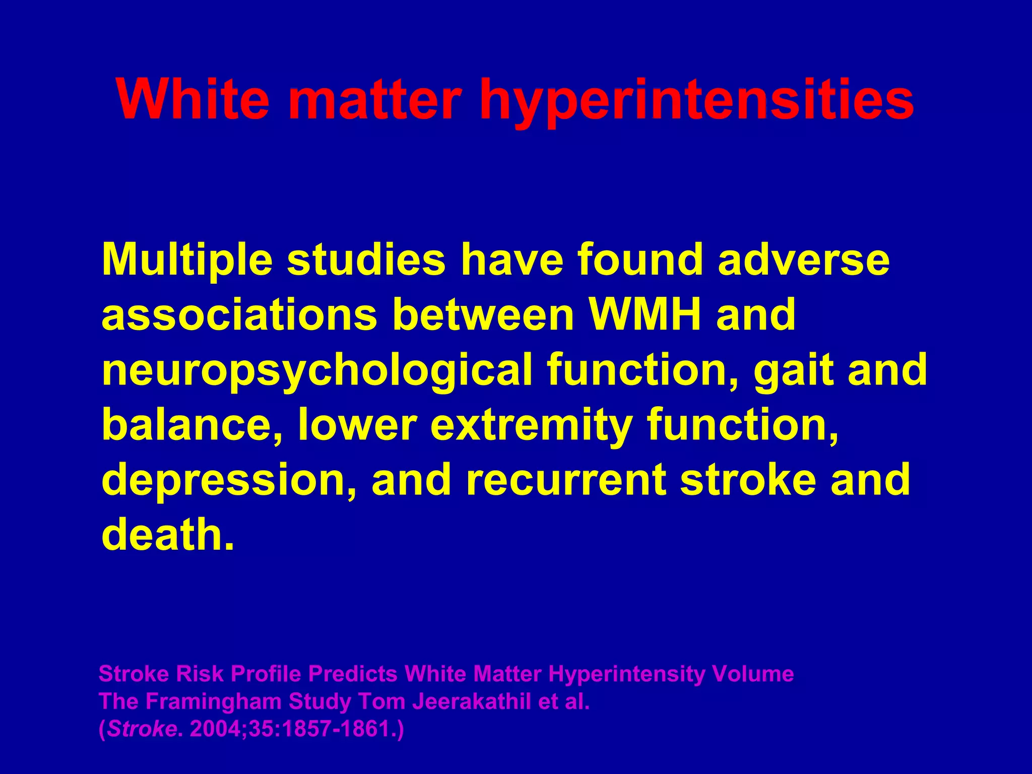 Multiple studies have found adverse
associations between WMH and
neuropsychological function, gait and
balance, lower extremity function,
depression, and recurrent stroke and
death.
Stroke Risk Profile Predicts White Matter Hyperintensity Volume
The Framingham Study Tom Jeerakathil et al.
(Stroke. 2004;35:1857-1861.)
White matter hyperintensities
 