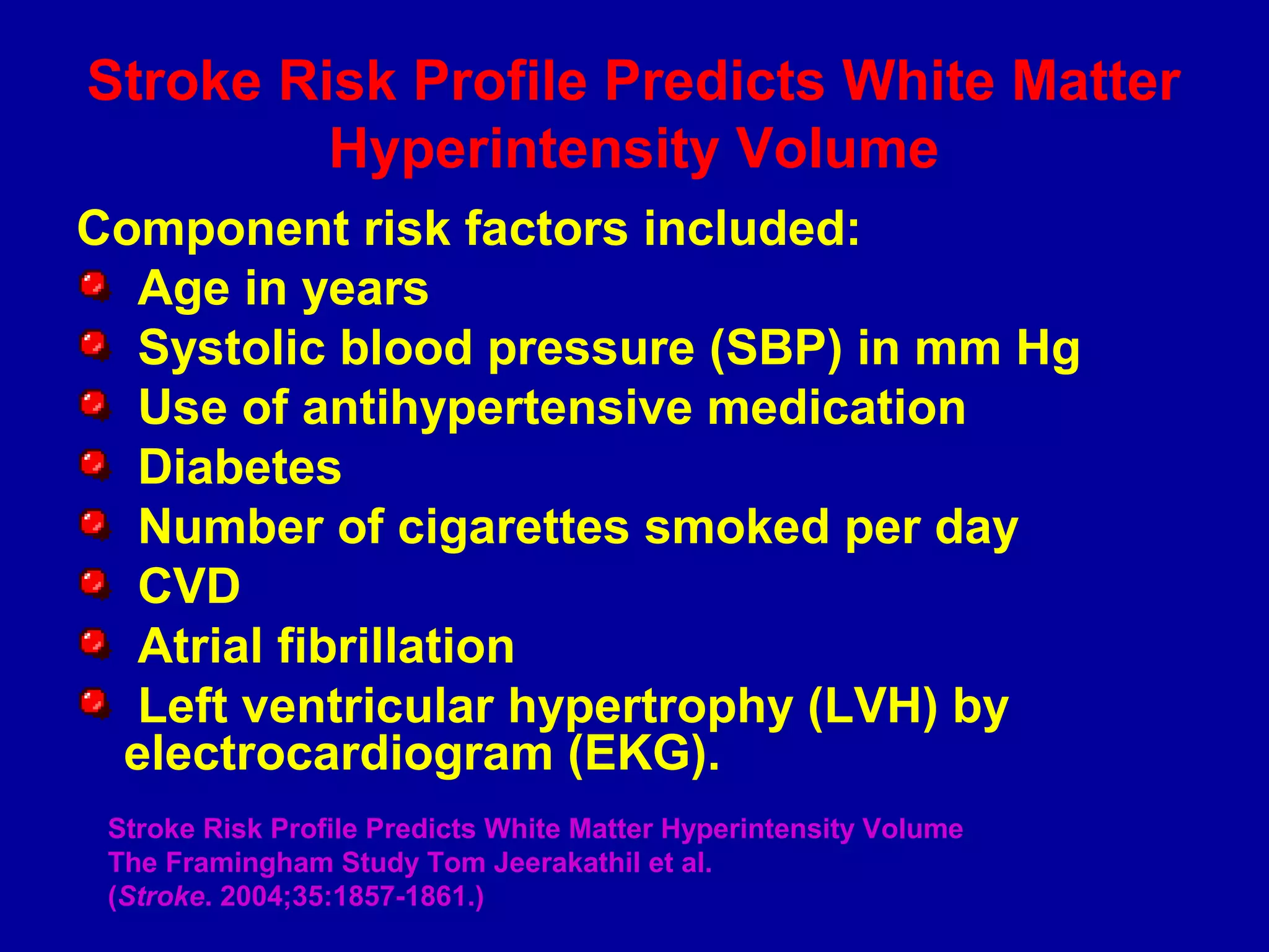 Stroke Risk Profile Predicts White Matter
Hyperintensity Volume
Component risk factors included:
Age in years
Systolic blood pressure (SBP) in mm Hg
Use of antihypertensive medication
Diabetes
Number of cigarettes smoked per day
CVD
Atrial fibrillation
Left ventricular hypertrophy (LVH) by
electrocardiogram (EKG).
Stroke Risk Profile Predicts White Matter Hyperintensity Volume
The Framingham Study Tom Jeerakathil et al.
(Stroke. 2004;35:1857-1861.)
 