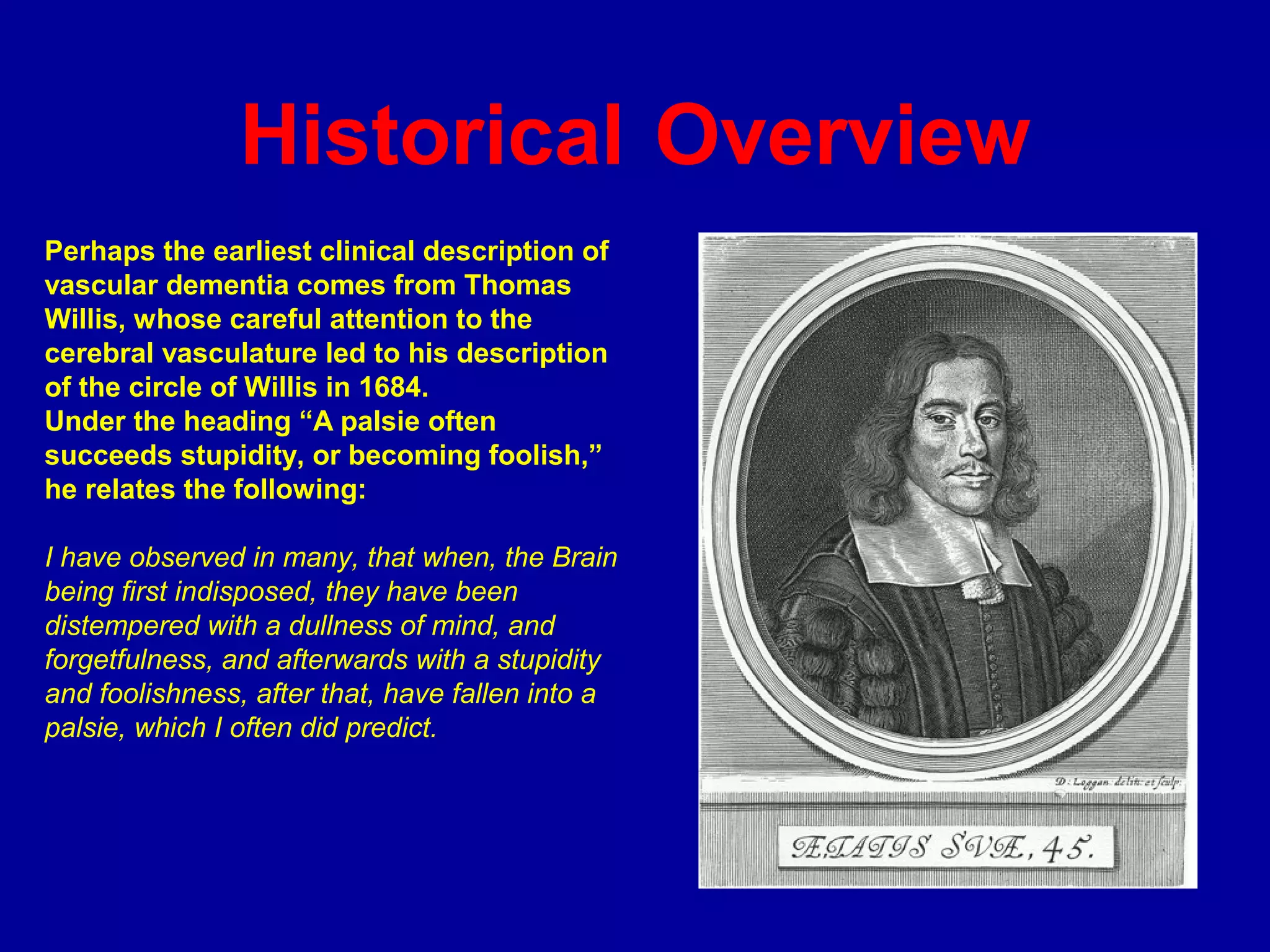 Historical Overview
Perhaps the earliest clinical description of
vascular dementia comes from Thomas
Willis, whose careful attention to the
cerebral vasculature led to his description
of the circle of Willis in 1684.
Under the heading “A palsie often
succeeds stupidity, or becoming foolish,”
he relates the following:
I have observed in many, that when, the Brain
being first indisposed, they have been
distempered with a dullness of mind, and
forgetfulness, and afterwards with a stupidity
and foolishness, after that, have fallen into a
palsie, which I often did predict.
 