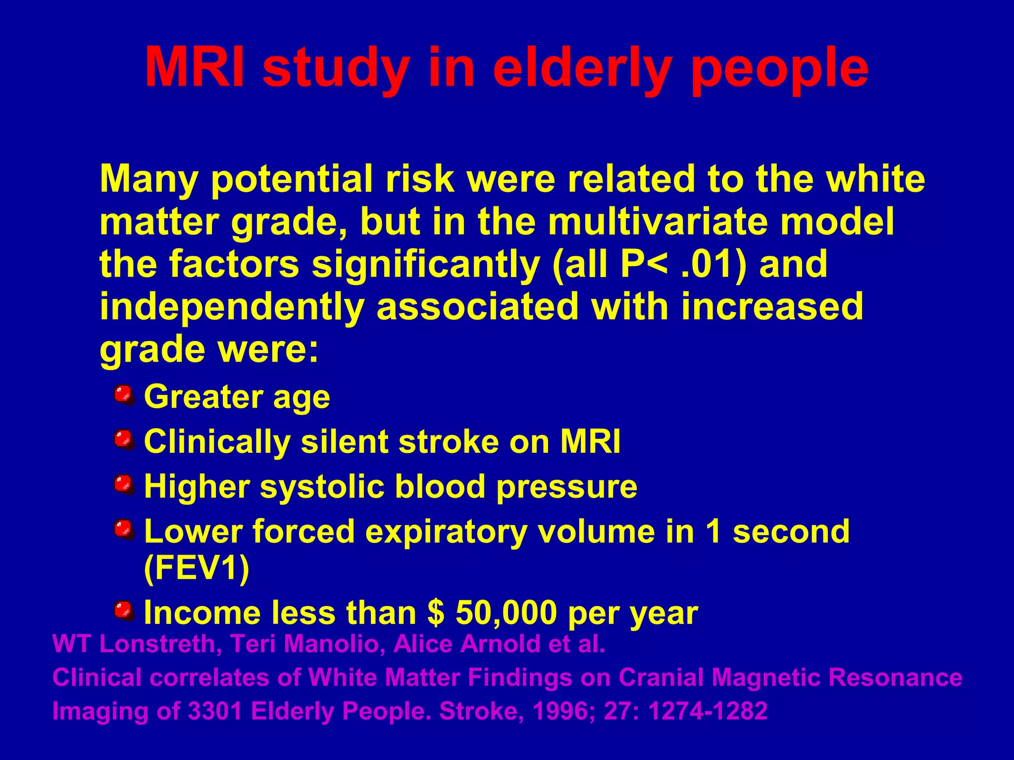 MRI study in elderly people
Many potential risk were related to the white
matter grade, but in the multivariate model
the factors significantly (all P< .01) and
independently associated with increased
grade were:
Greater age
Clinically silent stroke on MRI
Higher systolic blood pressure
Lower forced expiratory volume in 1 second
(FEV1)
Income less than $ 50,000 per year
WT Lonstreth, Teri Manolio, Alice Arnold et al.
Clinical correlates of White Matter Findings on Cranial Magnetic Resonance
Imaging of 3301 Elderly People. Stroke, 1996; 27: 1274-1282
 