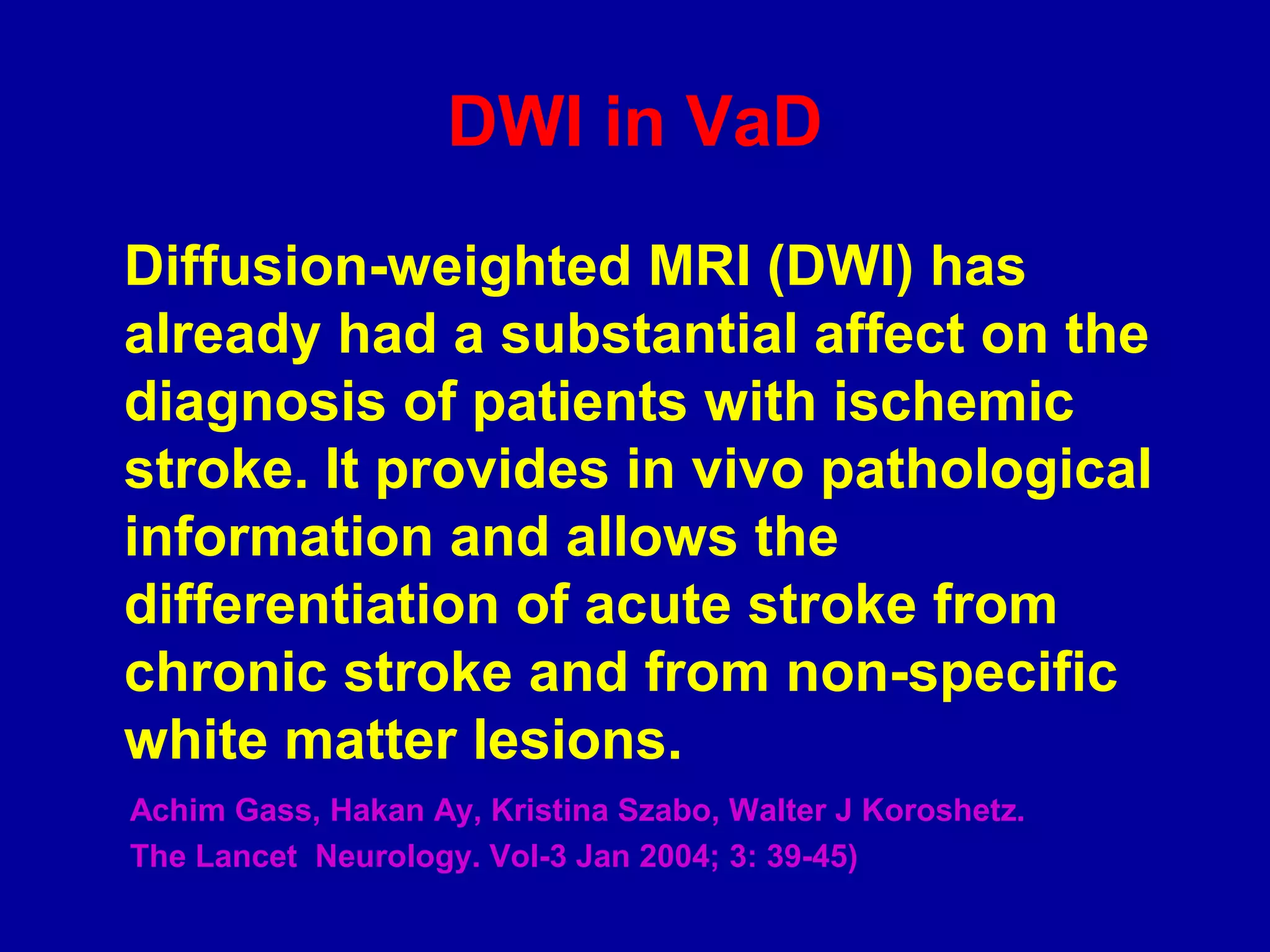 DWI in VaD
Diffusion-weighted MRI (DWI) has
already had a substantial affect on the
diagnosis of patients with ischemic
stroke. It provides in vivo pathological
information and allows the
differentiation of acute stroke from
chronic stroke and from non-specific
white matter lesions.
Achim Gass, Hakan Ay, Kristina Szabo, Walter J Koroshetz.
The Lancet Neurology. Vol-3 Jan 2004; 3: 39-45)
 