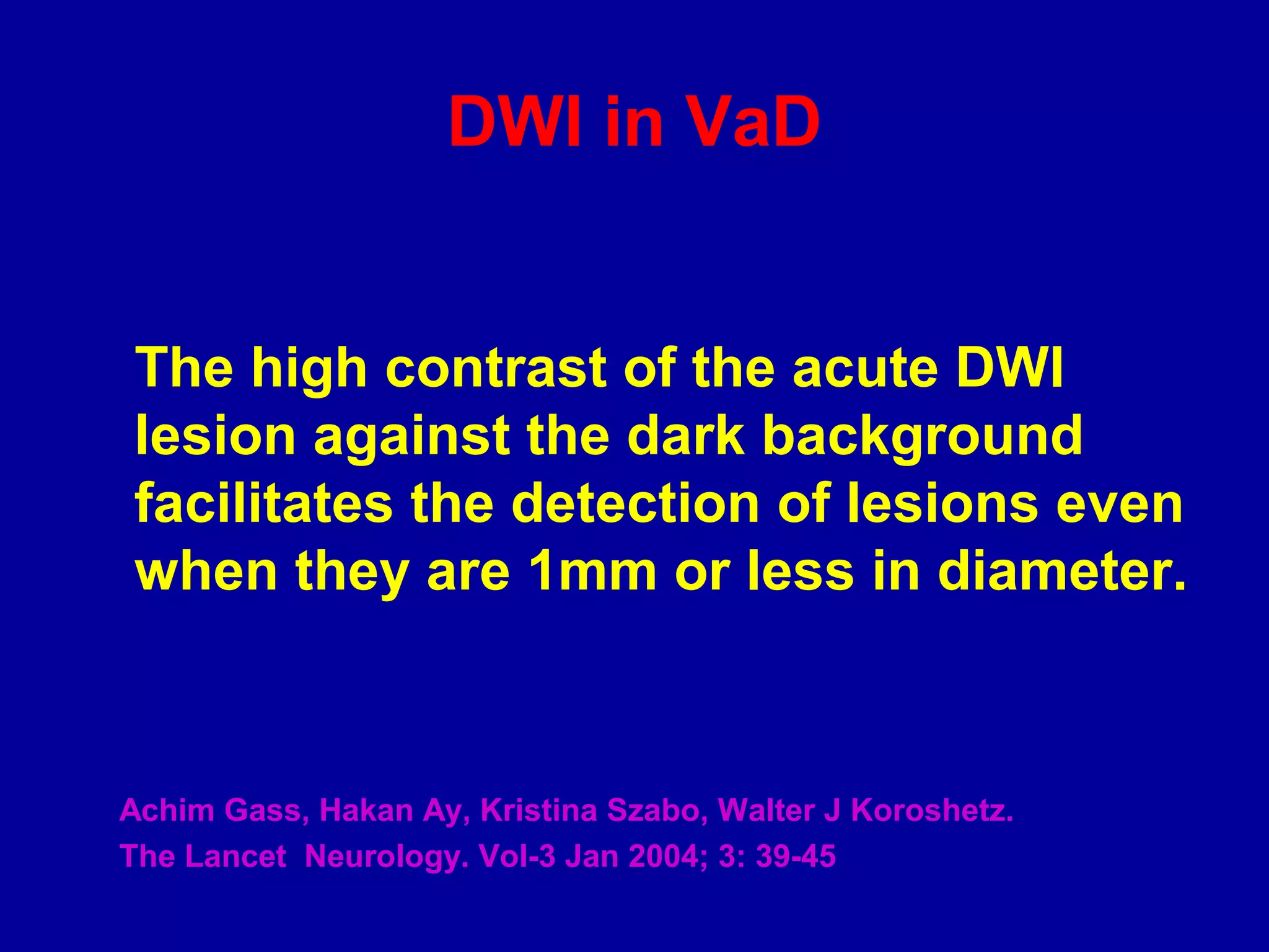 DWI in VaD
The high contrast of the acute DWI
lesion against the dark background
facilitates the detection of lesions even
when they are 1mm or less in diameter.
Achim Gass, Hakan Ay, Kristina Szabo, Walter J Koroshetz.
The Lancet Neurology. Vol-3 Jan 2004; 3: 39-45
 