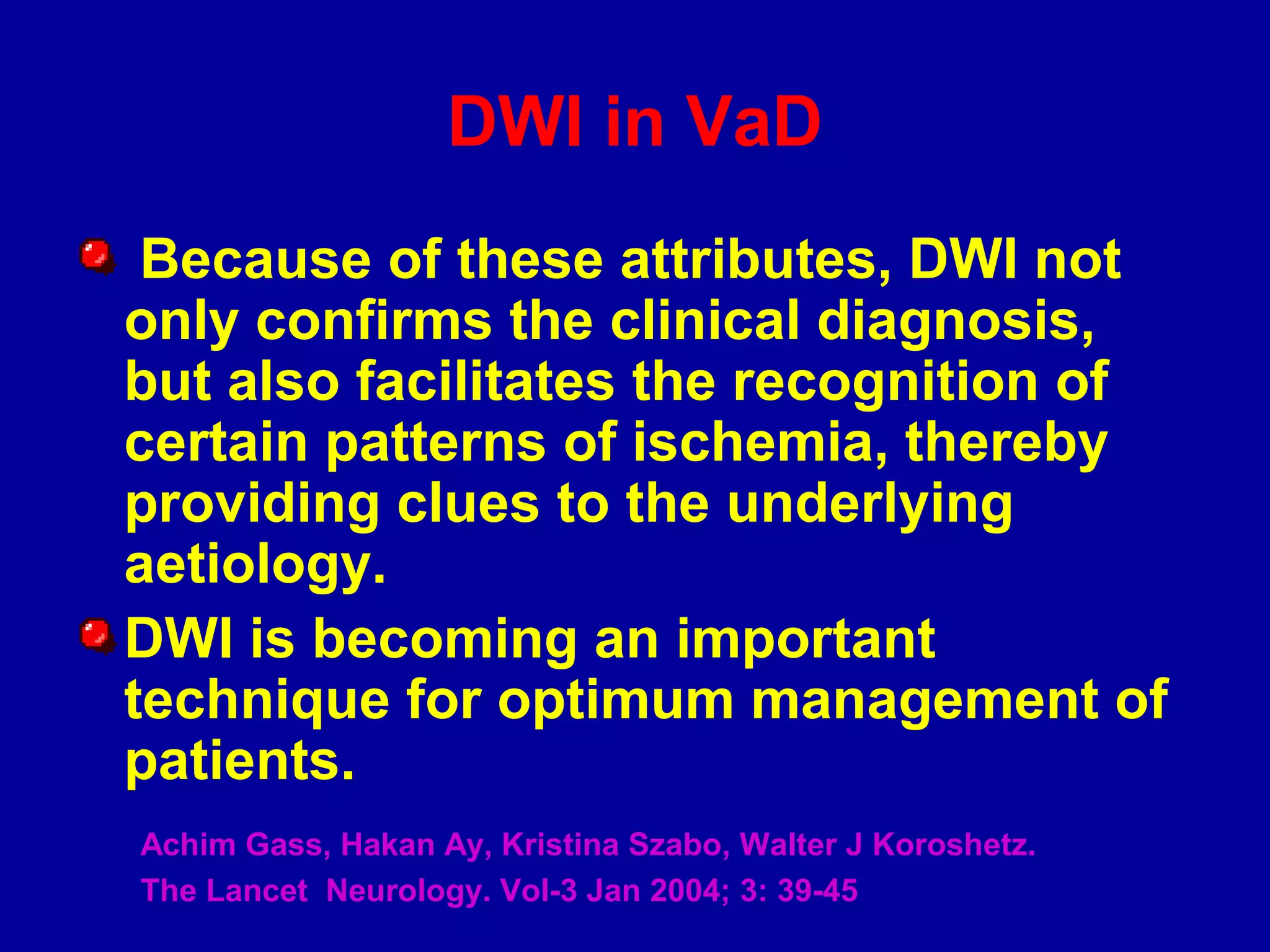 DWI in VaD
Because of these attributes, DWI not
only confirms the clinical diagnosis,
but also facilitates the recognition of
certain patterns of ischemia, thereby
providing clues to the underlying
aetiology.
DWI is becoming an important
technique for optimum management of
patients.
Achim Gass, Hakan Ay, Kristina Szabo, Walter J Koroshetz.
The Lancet Neurology. Vol-3 Jan 2004; 3: 39-45
 