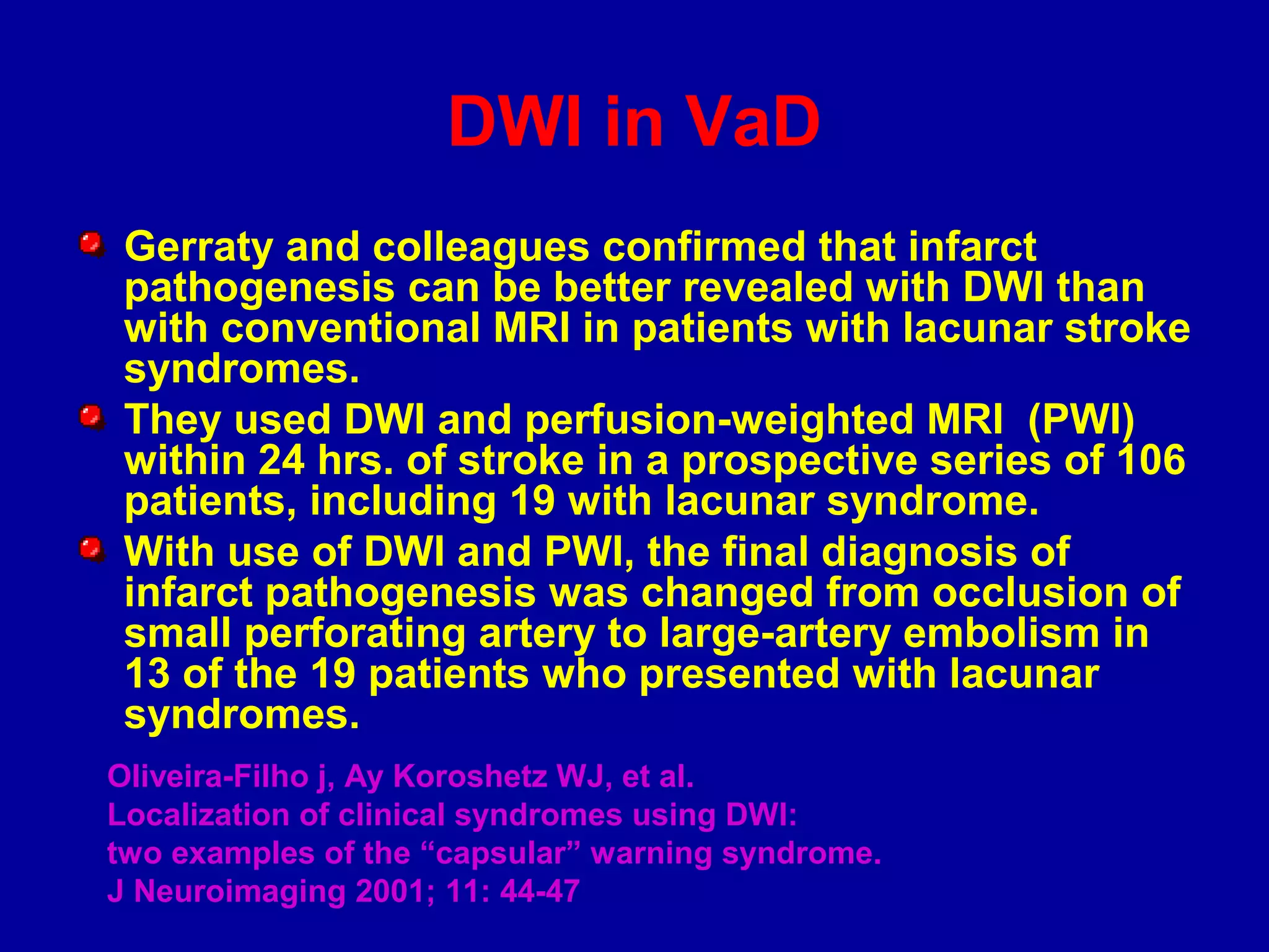DWI in VaD
Gerraty and colleagues confirmed that infarct
pathogenesis can be better revealed with DWI than
with conventional MRI in patients with lacunar stroke
syndromes.
They used DWI and perfusion-weighted MRI (PWI)
within 24 hrs. of stroke in a prospective series of 106
patients, including 19 with lacunar syndrome.
With use of DWI and PWI, the final diagnosis of
infarct pathogenesis was changed from occlusion of
small perforating artery to large-artery embolism in
13 of the 19 patients who presented with lacunar
syndromes.
Oliveira-Filho j, Ay Koroshetz WJ, et al.
Localization of clinical syndromes using DWI:
two examples of the “capsular” warning syndrome.
J Neuroimaging 2001; 11: 44-47
 