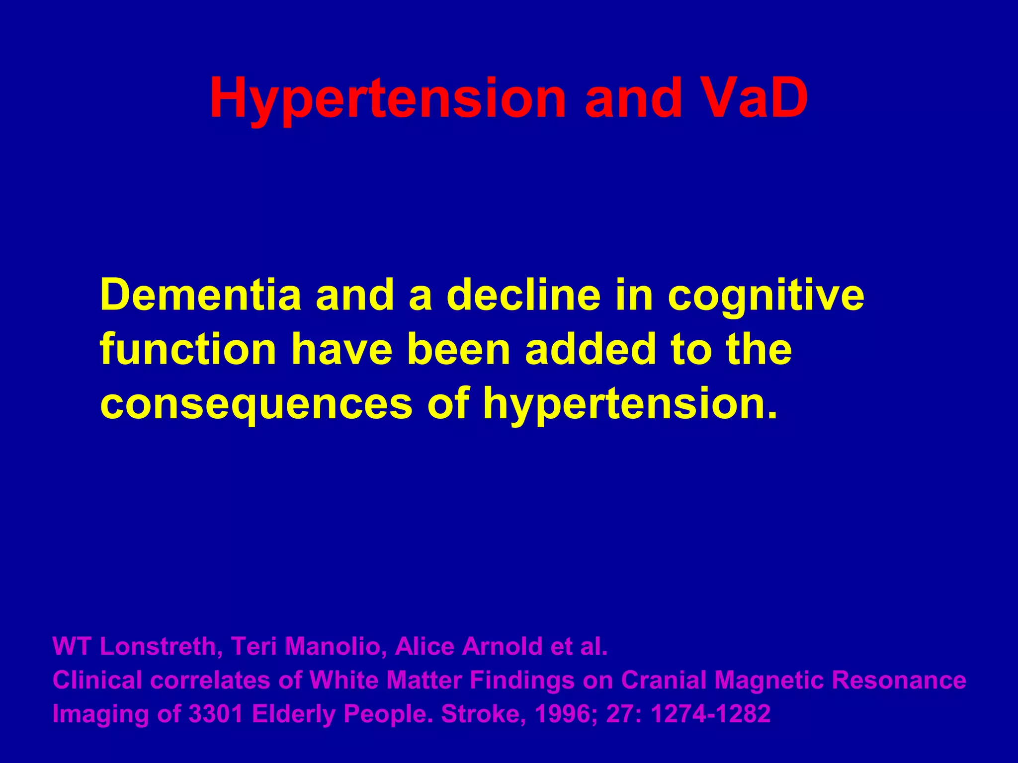Hypertension and VaD
Dementia and a decline in cognitive
function have been added to the
consequences of hypertension.
WT Lonstreth, Teri Manolio, Alice Arnold et al.
Clinical correlates of White Matter Findings on Cranial Magnetic Resonance
Imaging of 3301 Elderly People. Stroke, 1996; 27: 1274-1282
 