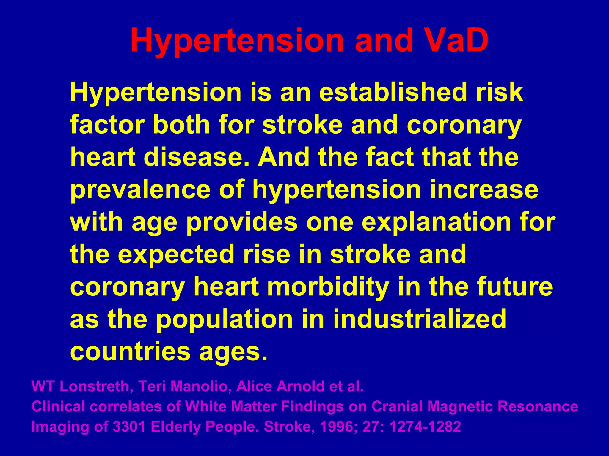 Hypertension and VaD
Hypertension is an established risk
factor both for stroke and coronary
heart disease. And the fact that the
prevalence of hypertension increase
with age provides one explanation for
the expected rise in stroke and
coronary heart morbidity in the future
as the population in industrialized
countries ages.
WT Lonstreth, Teri Manolio, Alice Arnold et al.
Clinical correlates of White Matter Findings on Cranial Magnetic Resonance
Imaging of 3301 Elderly People. Stroke, 1996; 27: 1274-1282
 