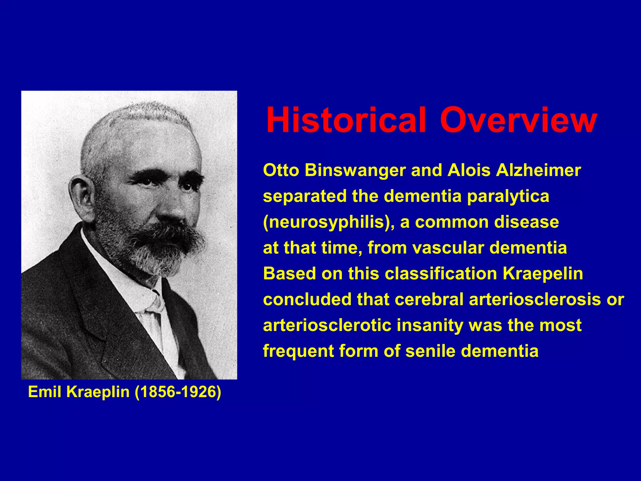 Historical Overview
Otto Binswanger and Alois Alzheimer
separated the dementia paralytica
(neurosyphilis), a common disease
at that time, from vascular dementia
Based on this classification Kraepelin
concluded that cerebral arteriosclerosis or
arteriosclerotic insanity was the most
frequent form of senile dementia
Emil Kraeplin (1856-1926)
 