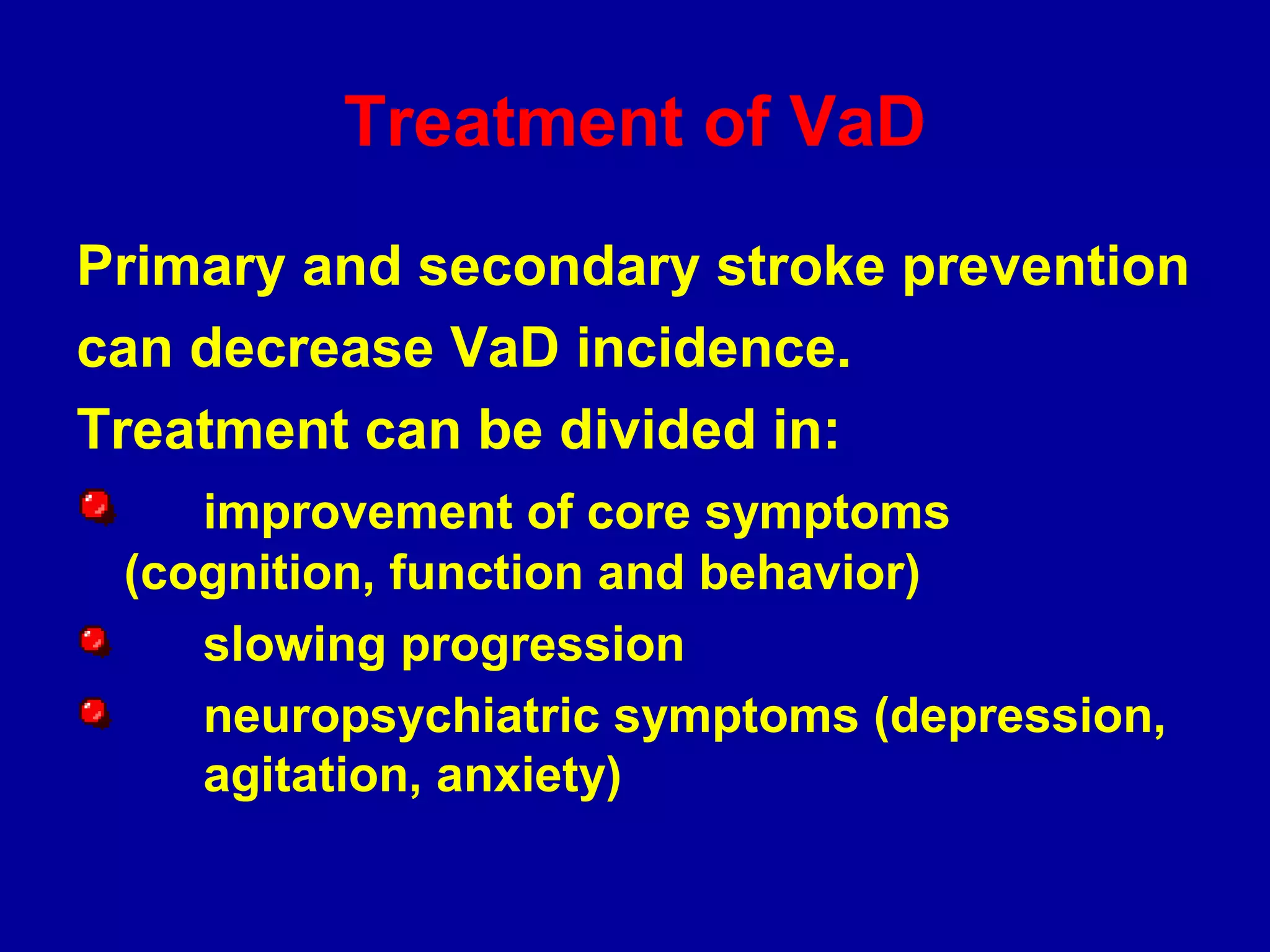 Treatment of VaD
Primary and secondary stroke prevention
can decrease VaD incidence.
Treatment can be divided in:
improvement of core symptoms
(cognition, function and behavior)
slowing progression
neuropsychiatric symptoms (depression,
agitation, anxiety)
 