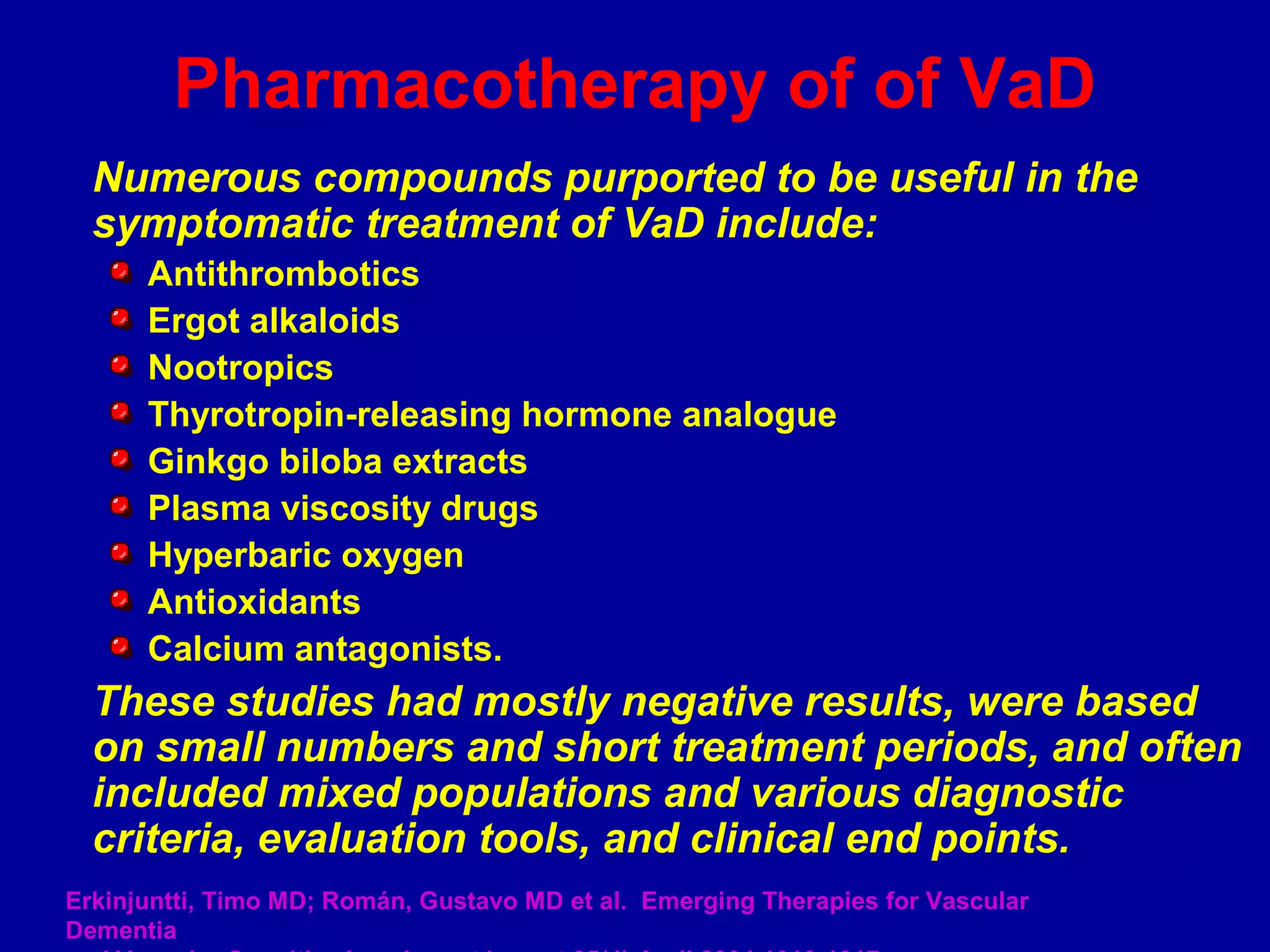Numerous compounds purported to be useful in the
symptomatic treatment of VaD include:
Antithrombotics
Ergot alkaloids
Nootropics
Thyrotropin-releasing hormone analogue
Ginkgo biloba extracts
Plasma viscosity drugs
Hyperbaric oxygen
Antioxidants
Calcium antagonists.
These studies had mostly negative results, were based
on small numbers and short treatment periods, and often
included mixed populations and various diagnostic
criteria, evaluation tools, and clinical end points.
Pharmacotherapy of of VaD
Erkinjuntti, Timo MD; Román, Gustavo MD et al. Emerging Therapies for Vascular
Dementia
 