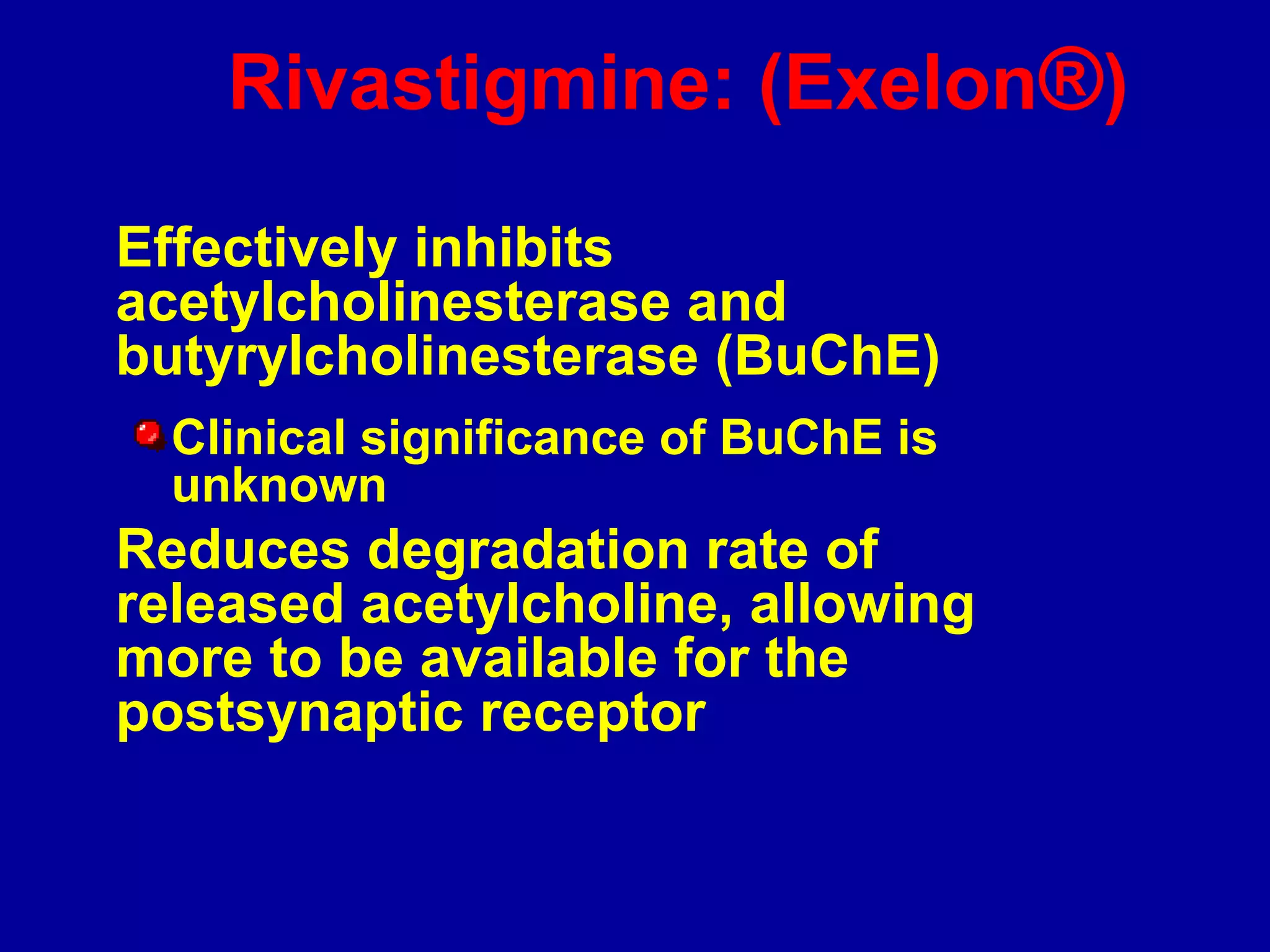 Rivastigmine: (Exelon®)
Effectively inhibits
acetylcholinesterase and
butyrylcholinesterase (BuChE)
Clinical significance of BuChE is
unknown
Reduces degradation rate of
released acetylcholine, allowing
more to be available for the
postsynaptic receptor
 
