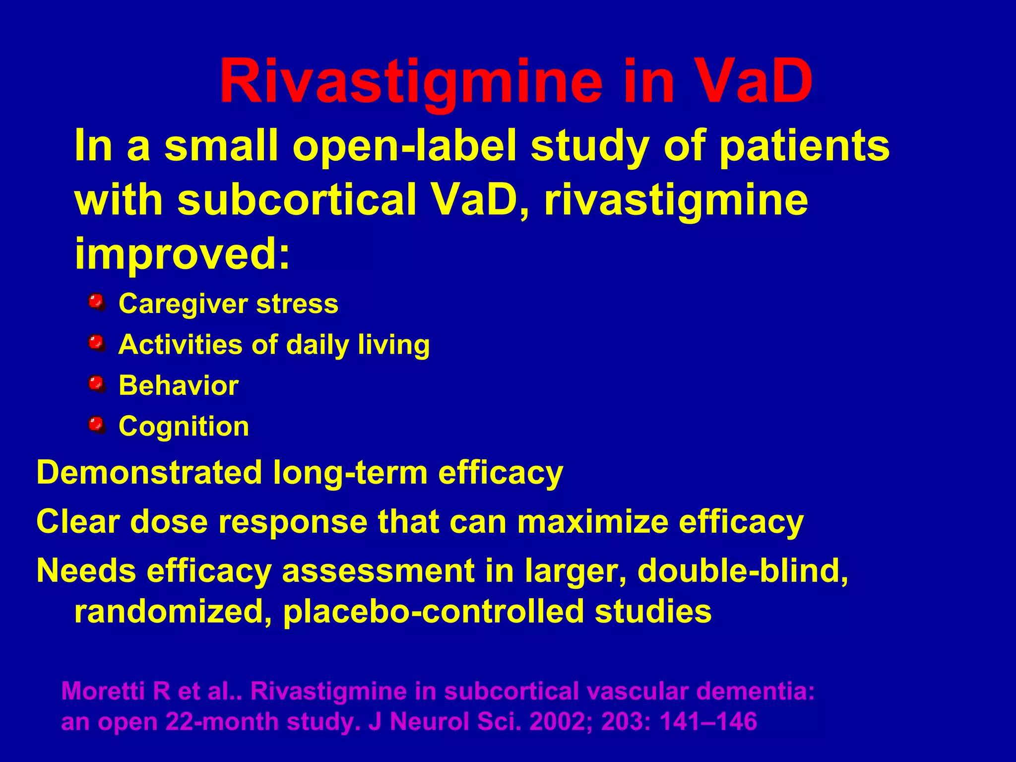 Rivastigmine in VaD
In a small open-label study of patients
with subcortical VaD, rivastigmine
improved:
Caregiver stress
Activities of daily living
Behavior
Cognition
Demonstrated long-term efficacy
Clear dose response that can maximize efficacy
Needs efficacy assessment in larger, double-blind,
randomized, placebo-controlled studies
Moretti R et al.. Rivastigmine in subcortical vascular dementia:
an open 22-month study. J Neurol Sci. 2002; 203: 141–146
 