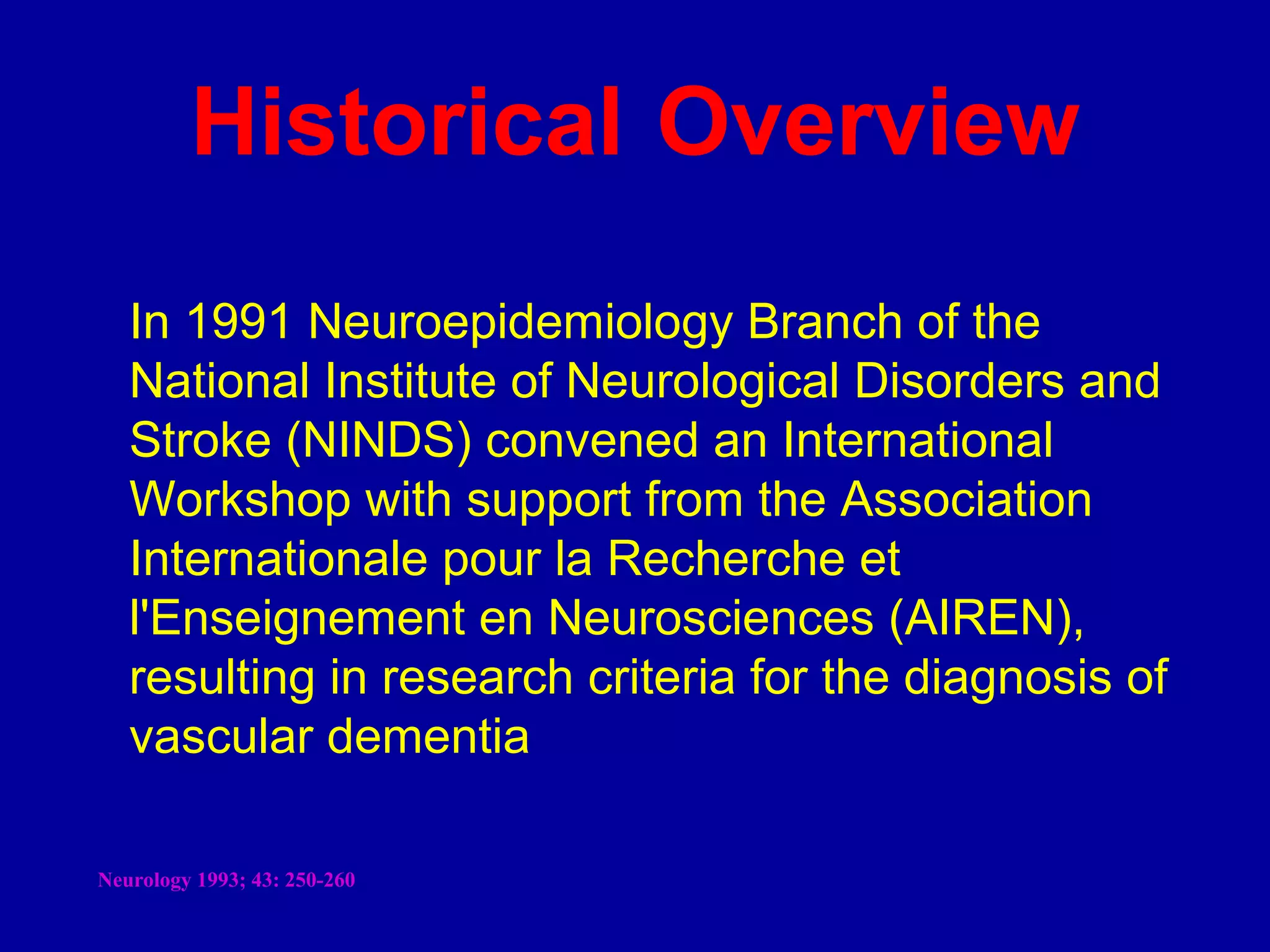 In 1991 Neuroepidemiology Branch of the
National Institute of Neurological Disorders and
Stroke (NINDS) convened an International
Workshop with support from the Association
Internationale pour la Recherche et
l'Enseignement en Neurosciences (AIREN),
resulting in research criteria for the diagnosis of
vascular dementia
Historical Overview
Neurology 1993; 43: 250-260
 
