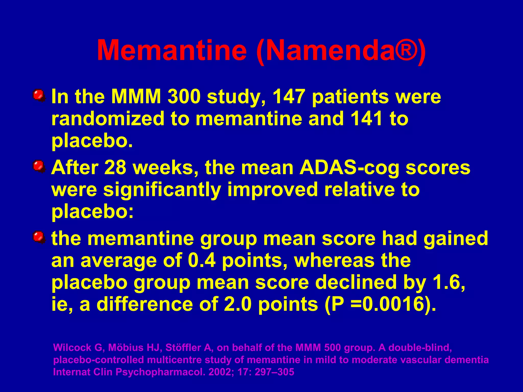 In the MMM 300 study, 147 patients were
randomized to memantine and 141 to
placebo.
After 28 weeks, the mean ADAS-cog scores
were significantly improved relative to
placebo:
the memantine group mean score had gained
an average of 0.4 points, whereas the
placebo group mean score declined by 1.6,
ie, a difference of 2.0 points (P =0.0016).
Wilcock G, Möbius HJ, Stöffler A, on behalf of the MMM 500 group. A double-blind,
placebo-controlled multicentre study of memantine in mild to moderate vascular dementia
Internat Clin Psychopharmacol. 2002; 17: 297–305
Memantine (Namenda®)
 