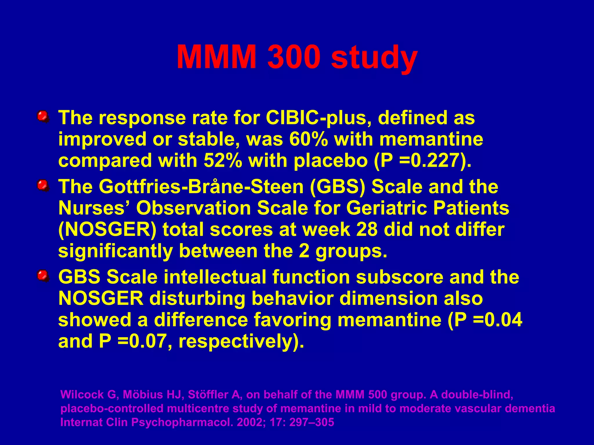 MMM 300 study
The response rate for CIBIC-plus, defined as
improved or stable, was 60% with memantine
compared with 52% with placebo (P =0.227).
The Gottfries-Bråne-Steen (GBS) Scale and the
Nurses’ Observation Scale for Geriatric Patients
(NOSGER) total scores at week 28 did not differ
significantly between the 2 groups.
GBS Scale intellectual function subscore and the
NOSGER disturbing behavior dimension also
showed a difference favoring memantine (P =0.04
and P =0.07, respectively).
Wilcock G, Möbius HJ, Stöffler A, on behalf of the MMM 500 group. A double-blind,
placebo-controlled multicentre study of memantine in mild to moderate vascular dementia
Internat Clin Psychopharmacol. 2002; 17: 297–305
 