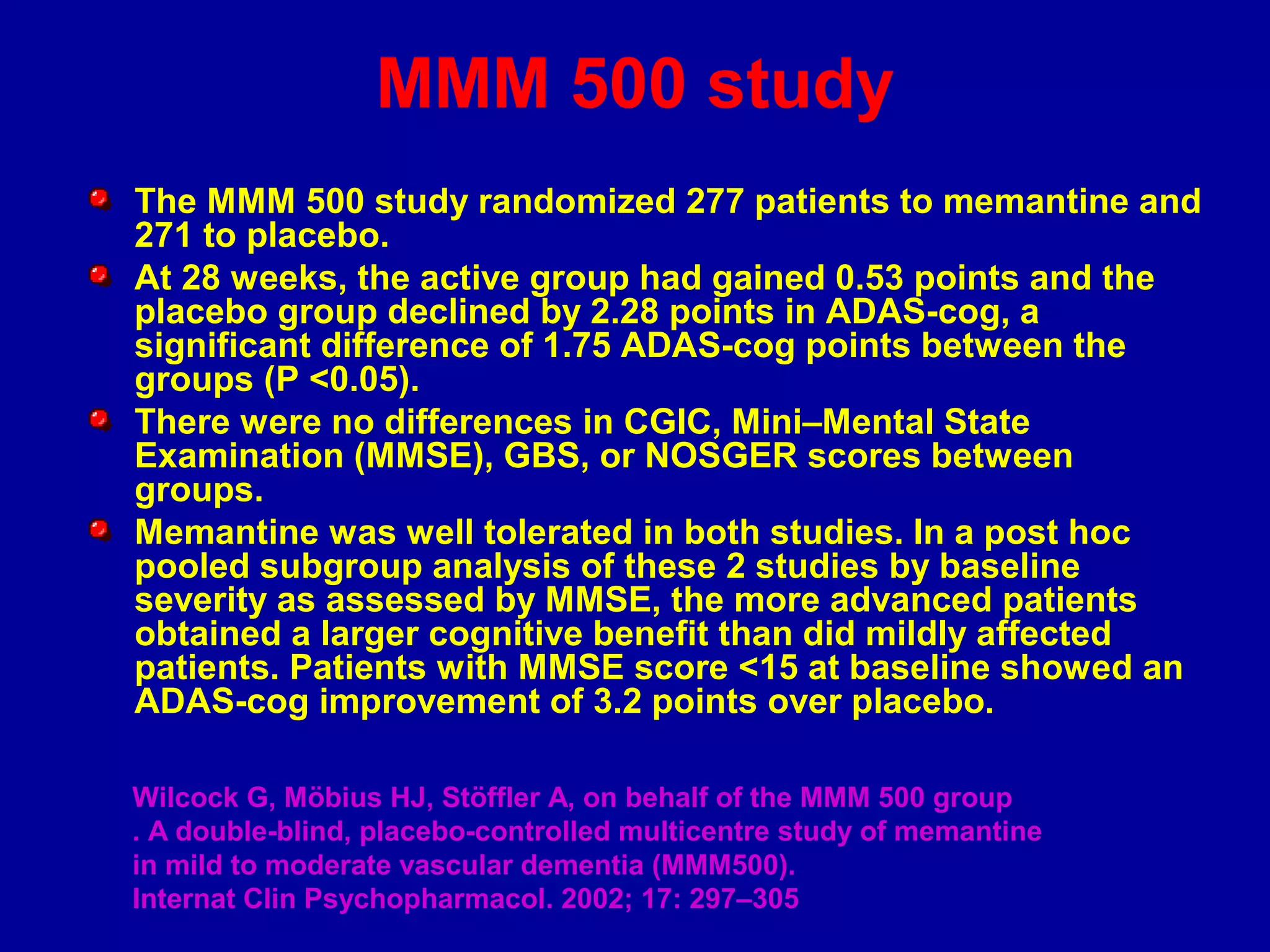 MMM 500 study
The MMM 500 study randomized 277 patients to memantine and
271 to placebo.
At 28 weeks, the active group had gained 0.53 points and the
placebo group declined by 2.28 points in ADAS-cog, a
significant difference of 1.75 ADAS-cog points between the
groups (P <0.05).
There were no differences in CGIC, Mini–Mental State
Examination (MMSE), GBS, or NOSGER scores between
groups.
Memantine was well tolerated in both studies. In a post hoc
pooled subgroup analysis of these 2 studies by baseline
severity as assessed by MMSE, the more advanced patients
obtained a larger cognitive benefit than did mildly affected
patients. Patients with MMSE score <15 at baseline showed an
ADAS-cog improvement of 3.2 points over placebo.
Wilcock G, Möbius HJ, Stöffler A, on behalf of the MMM 500 group
. A double-blind, placebo-controlled multicentre study of memantine
in mild to moderate vascular dementia (MMM500).
Internat Clin Psychopharmacol. 2002; 17: 297–305
 