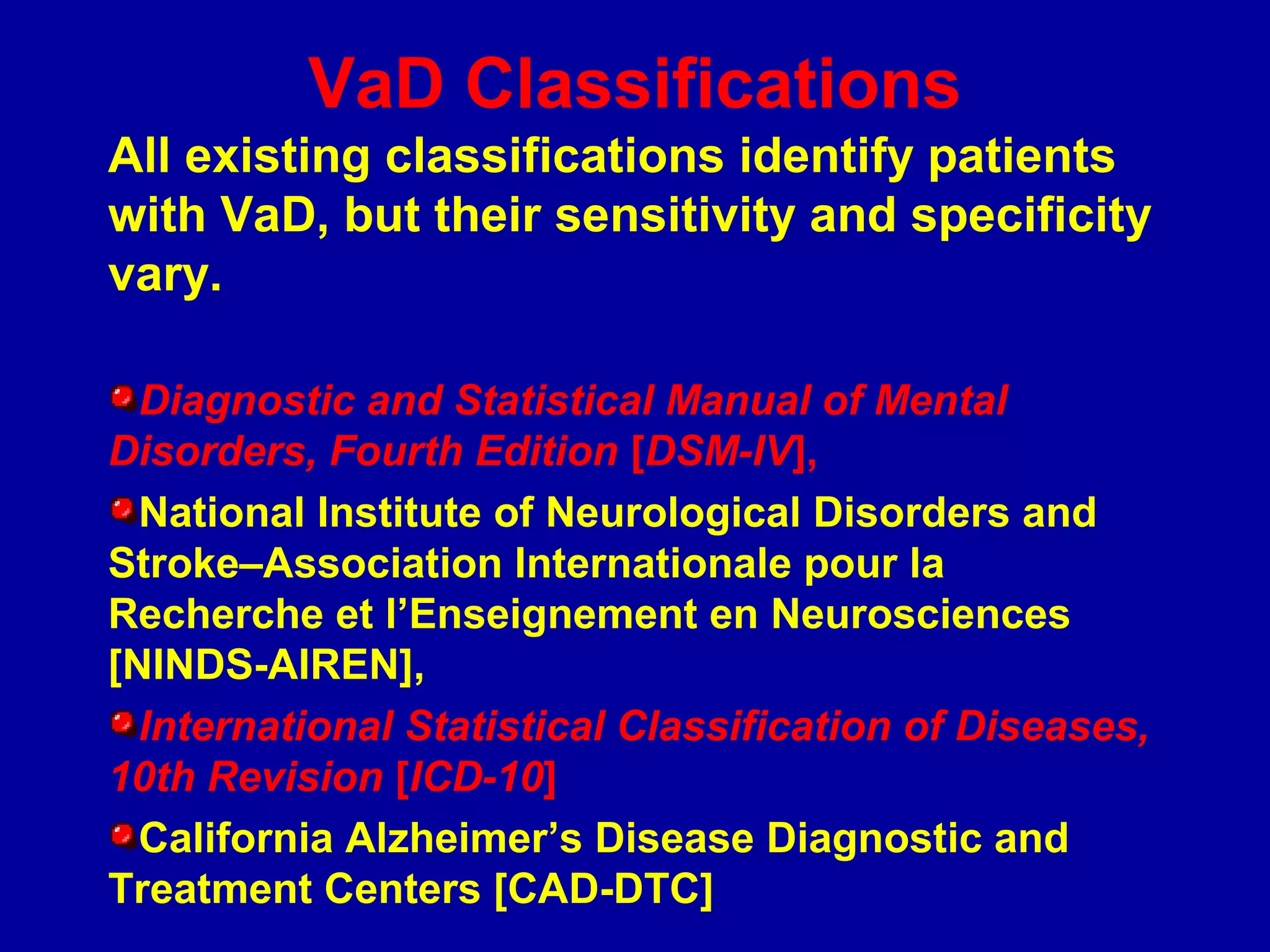 VaD Classifications
All existing classifications identify patients
with VaD, but their sensitivity and specificity
vary.
Diagnostic and Statistical Manual of Mental
Disorders, Fourth Edition [DSM-IV],
National Institute of Neurological Disorders and
Stroke–Association Internationale pour la
Recherche et l’Enseignement en Neurosciences
[NINDS-AIREN],
International Statistical Classification of Diseases,
10th Revision [ICD-10]
California Alzheimer’s Disease Diagnostic and
Treatment Centers [CAD-DTC]
 