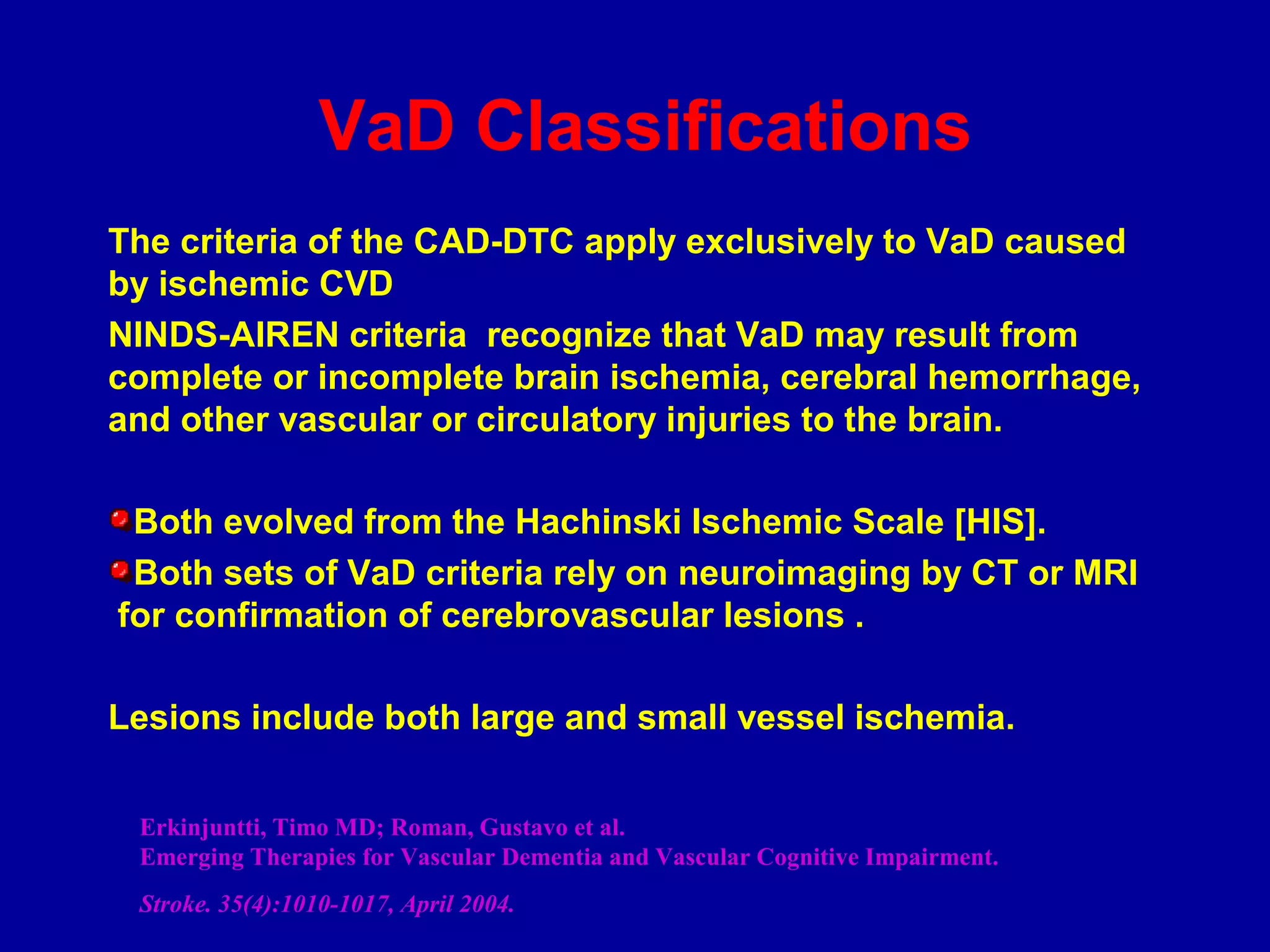 VaD Classifications
The criteria of the CAD-DTC apply exclusively to VaD caused
by ischemic CVD
NINDS-AIREN criteria recognize that VaD may result from
complete or incomplete brain ischemia, cerebral hemorrhage,
and other vascular or circulatory injuries to the brain.
Both evolved from the Hachinski Ischemic Scale [HIS].
Both sets of VaD criteria rely on neuroimaging by CT or MRI
for confirmation of cerebrovascular lesions .
Lesions include both large and small vessel ischemia.
Erkinjuntti, Timo MD; Roman, Gustavo et al.
Emerging Therapies for Vascular Dementia and Vascular Cognitive Impairment.
Stroke. 35(4):1010-1017, April 2004.
 