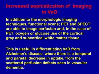 In addition to the morphologic imaging
techniques, functional scans; PET and SPECT
are able to image perfusion and, in the case of
PET, oxygen or glucose use of the cortical
gray and subcortical white matter tissue.
This is useful in differentiating VaD from
Alzheimer's disease, where there is a temporal
and parietal decrease in uptake, from the
scattered perfusion defects seen in vascular
dementia.
Increased sophistication of imaging
in VaD
 