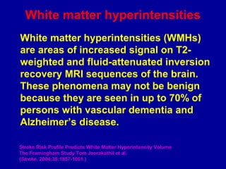 White matter hyperintensities
White matter hyperintensities (WMHs)
are areas of increased signal on T2-
weighted and fluid-attenuated inversion
recovery MRI sequences of the brain.
These phenomena may not be benign
because they are seen in up to 70% of
persons with vascular dementia and
Alzheimer’s disease.
Stroke Risk Profile Predicts White Matter Hyperintensity Volume
The Framingham Study Tom Jeerakathil et al.
(Stroke. 2004;35:1857-1861.)
 