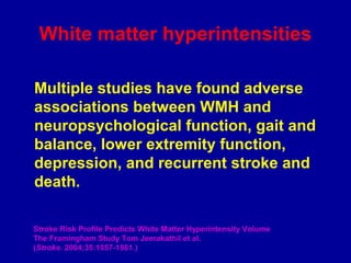 Multiple studies have found adverse
associations between WMH and
neuropsychological function, gait and
balance, lower extremity function,
depression, and recurrent stroke and
death.
Stroke Risk Profile Predicts White Matter Hyperintensity Volume
The Framingham Study Tom Jeerakathil et al.
(Stroke. 2004;35:1857-1861.)
White matter hyperintensities
 