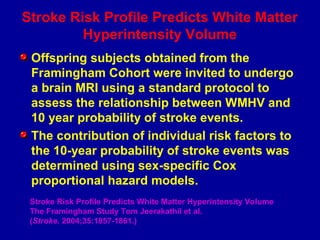 Stroke Risk Profile Predicts White Matter
Hyperintensity Volume
Offspring subjects obtained from the
Framingham Cohort were invited to undergo
a brain MRI using a standard protocol to
assess the relationship between WMHV and
10 year probability of stroke events.
The contribution of individual risk factors to
the 10-year probability of stroke events was
determined using sex-specific Cox
proportional hazard models.
Stroke Risk Profile Predicts White Matter Hyperintensity Volume
The Framingham Study Tom Jeerakathil et al.
(Stroke. 2004;35:1857-1861.)
 