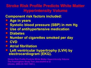 Stroke Risk Profile Predicts White Matter
Hyperintensity Volume
Component risk factors included:
Age in years
Systolic blood pressure (SBP) in mm Hg
Use of antihypertensive medication
Diabetes
Number of cigarettes smoked per day
CVD
Atrial fibrillation
Left ventricular hypertrophy (LVH) by
electrocardiogram (EKG).
Stroke Risk Profile Predicts White Matter Hyperintensity Volume
The Framingham Study Tom Jeerakathil et al.
(Stroke. 2004;35:1857-1861.)
 