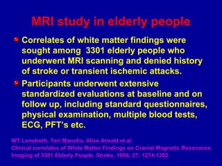 MRI study in elderly people
Correlates of white matter findings were
sought among 3301 elderly people who
underwent MRI scanning and denied history
of stroke or transient ischemic attacks.
Participants underwent extensive
standardized evaluations at baseline and on
follow up, including standard questionnaires,
physical examination, multiple blood tests,
ECG, PFT’s etc.
WT Lonstreth, Teri Manolio, Alice Arnold et al.
Clinical correlates of White Matter Findings on Cranial Magnetic Resonance
Imaging of 3301 Elderly People. Stroke, 1996; 27: 1274-1282
 