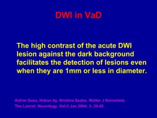 DWI in VaD
The high contrast of the acute DWI
lesion against the dark background
facilitates the detection of lesions even
when they are 1mm or less in diameter.
Achim Gass, Hakan Ay, Kristina Szabo, Walter J Koroshetz.
The Lancet Neurology. Vol-3 Jan 2004; 3: 39-45
 