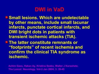 DWI in VaD
Small lesions. Which are undetectable
by other means, include small lacunar
infarcts, punctate cortical infarcts, and
DWI bright dots in patients with
transient ischemic attacks (TIA).
The latter constitute remnants or
“footprints” of recent ischemia and
confirm the clinical TIA syndrome as
ischemic.
Achim Gass, Hakan Ay, Kristina Szabo, Walter J Koroshetz.
The Lancet Neurology. Vol-3 Jan 2004; 3: 39-45
 
