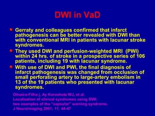 DWI in VaD
Gerraty and colleagues confirmed that infarct
pathogenesis can be better revealed with DWI than
with conventional MRI in patients with lacunar stroke
syndromes.
They used DWI and perfusion-weighted MRI (PWI)
within 24 hrs. of stroke in a prospective series of 106
patients, including 19 with lacunar syndrome.
With use of DWI and PWI, the final diagnosis of
infarct pathogenesis was changed from occlusion of
small perforating artery to large-artery embolism in
13 of the 19 patients who presented with lacunar
syndromes.
Oliveira-Filho j, Ay Koroshetz WJ, et al.
Localization of clinical syndromes using DWI:
two examples of the “capsular” warning syndrome.
J Neuroimaging 2001; 11: 44-47
 