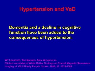 Hypertension and VaD
Dementia and a decline in cognitive
function have been added to the
consequences of hypertension.
WT Lonstreth, Teri Manolio, Alice Arnold et al.
Clinical correlates of White Matter Findings on Cranial Magnetic Resonance
Imaging of 3301 Elderly People. Stroke, 1996; 27: 1274-1282
 