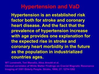 Hypertension and VaD
Hypertension is an established risk
factor both for stroke and coronary
heart disease. And the fact that the
prevalence of hypertension increase
with age provides one explanation for
the expected rise in stroke and
coronary heart morbidity in the future
as the population in industrialized
countries ages.
WT Lonstreth, Teri Manolio, Alice Arnold et al.
Clinical correlates of White Matter Findings on Cranial Magnetic Resonance
Imaging of 3301 Elderly People. Stroke, 1996; 27: 1274-1282
 