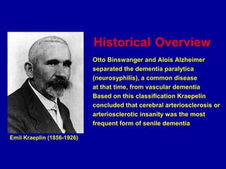 Historical Overview
Otto Binswanger and Alois Alzheimer
separated the dementia paralytica
(neurosyphilis), a common disease
at that time, from vascular dementia
Based on this classification Kraepelin
concluded that cerebral arteriosclerosis or
arteriosclerotic insanity was the most
frequent form of senile dementia
Emil Kraeplin (1856-1926)
 