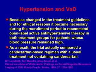 Hypertension and VaD
Because changed in the treatment guidelines
and for ethical reasons it became necessary
during the recruitment period to recommend
open-label active antihypertensive therapy in
both treatment groups for patients whose
blood pressure remained high.
As a result, the trial actually compared a
candesartan-based regimen with a usual
treatment not containing candersartan.
WT Lonstreth, Teri Manolio, Alice Arnold et al.
Clinical correlates of White Matter Findings on Cranial Magnetic Resonance
Imaging of 3301 Elderly People. Stroke, 1996; 27: 1274-1282
 