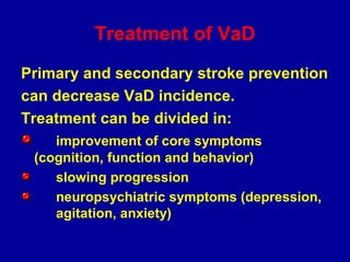 Treatment of VaD
Primary and secondary stroke prevention
can decrease VaD incidence.
Treatment can be divided in:
improvement of core symptoms
(cognition, function and behavior)
slowing progression
neuropsychiatric symptoms (depression,
agitation, anxiety)
 