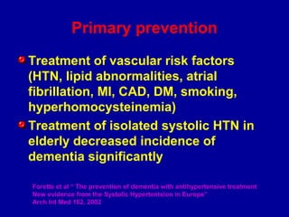 Primary prevention
Treatment of vascular risk factors
(HTN, lipid abnormalities, atrial
fibrillation, MI, CAD, DM, smoking,
hyperhomocysteinemia)
Treatment of isolated systolic HTN in
elderly decreased incidence of
dementia significantly
Forette et al “ The prevention of dementia with antihypertensive treatment
New evidence from the Systolic Hypertentsion in Europe”
Arch Int Med 162, 2002
 