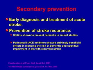 Secondary prevention
Early diagnosis and treatment of acute
stroke.
Prevention of stroke recurance:
Statins shown to prevent dementia in animal studies
Perindopril (ACE inhibitor) showed strikingly beneficial
effects in reducing the risk of dementia and cognitive
impairment in pts with recurrent stroke
Fassbender et al Proc. Natl. Acad.Sci. 2001
The PROGRESS collaborative group Arch. Int. Med. 2003
 