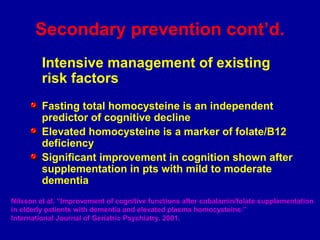 Secondary prevention cont’d.
Intensive management of existing
risk factors
Fasting total homocysteine is an independent
predictor of cognitive decline
Elevated homocysteine is a marker of folate/B12
deficiency
Significant improvement in cognition shown after
supplementation in pts with mild to moderate
dementia
Nilsson et al. “Improvement of cognitive functions after cobalamin/folate supplementation
in elderly patients with dementia and elevated plasma homocysteine.”
International Journal of Geriatric Psychiatry. 2001.
 
