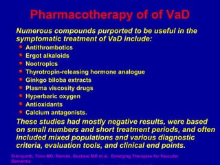 Numerous compounds purported to be useful in the
symptomatic treatment of VaD include:
Antithrombotics
Ergot alkaloids
Nootropics
Thyrotropin-releasing hormone analogue
Ginkgo biloba extracts
Plasma viscosity drugs
Hyperbaric oxygen
Antioxidants
Calcium antagonists.
These studies had mostly negative results, were based
on small numbers and short treatment periods, and often
included mixed populations and various diagnostic
criteria, evaluation tools, and clinical end points.
Pharmacotherapy of of VaD
Erkinjuntti, Timo MD; Román, Gustavo MD et al. Emerging Therapies for Vascular
Dementia
 