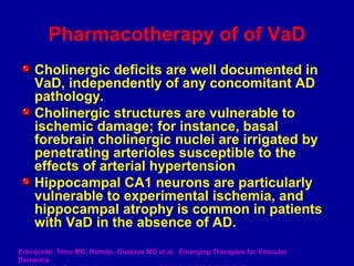 Pharmacotherapy of of VaD
Cholinergic deficits are well documented in
VaD, independently of any concomitant AD
pathology.
Cholinergic structures are vulnerable to
ischemic damage; for instance, basal
forebrain cholinergic nuclei are irrigated by
penetrating arterioles susceptible to the
effects of arterial hypertension
Hippocampal CA1 neurons are particularly
vulnerable to experimental ischemia, and
hippocampal atrophy is common in patients
with VaD in the absence of AD.
Erkinjuntti, Timo MD; Román, Gustavo MD et al. Emerging Therapies for Vascular
Dementia
 