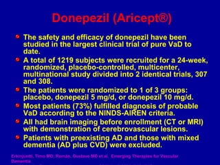 The safety and efficacy of donepezil have been
studied in the largest clinical trial of pure VaD to
date.
A total of 1219 subjects were recruited for a 24-week,
randomized, placebo-controlled, multicenter,
multinational study divided into 2 identical trials, 307
and 308.
The patients were randomized to 1 of 3 groups:
placebo, donepezil 5 mg/d, or donepezil 10 mg/d.
Most patients (73%) fulfilled diagnosis of probable
VaD according to the NINDS-AIREN criteria.
All had brain imaging before enrollment (CT or MRI)
with demonstration of cerebrovascular lesions.
Patients with preexisting AD and those with mixed
dementia (AD plus CVD) were excluded.
Donepezil (Aricept®)
Erkinjuntti, Timo MD; Román, Gustavo MD et al. Emerging Therapies for Vascular
Dementia
 