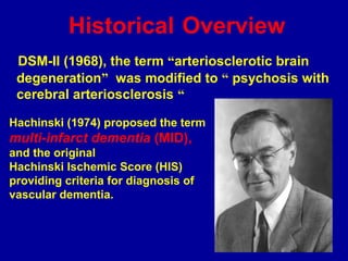 Historical Overview
DSM-II (1968), the term “arteriosclerotic brain
degeneration” was modified to “ psychosis with
cerebral arteriosclerosis “
Hachinski (1974) proposed the term
multi-infarct dementia (MID),
and the original
Hachinski Ischemic Score (HIS)
providing criteria for diagnosis of
vascular dementia.
 