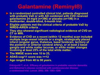 In a randomized controlled clinical trial, patients diagnosed
with probable VaD or with AD combined with CVD received
galantamine 24 mg/d (n=396) or placebo (n=196) in a
multicenter, double-blind, 6-month trial.
Eligible patients met the clinical criteria of probable VaD by
NINDS-AIREN criteria .
They also showed significant radiological evidence of CVD on
CT or MRI.
Evidence of CVD on a recent (within 12 months) scan included
multiple large-vessel infarcts or a single, strategically placed
infarct (angular gyrus, thalamus, basal forebrain, territory of
the posterior or anterior cerebral artery), or at least 2 basal
ganglia and white matter lacunae, or white matter changes
involving at least 25% of the total white matter.
The MMSE score was 10 to 25,
ADAS-cog/11 score was >=12
Age ranged from 40 to 90 years.
Erkinjuntti T, et al.. Efficacy of galantamine in probable vascular dementia
and Alzheimer’s disease combined with cerebrovascular disease:
a randomised trial. Lancet. 2002; 359: 1283–1290
Galantamine (Reminyl®)
 