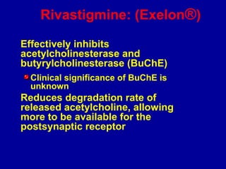 Rivastigmine: (Exelon®)
Effectively inhibits
acetylcholinesterase and
butyrylcholinesterase (BuChE)
Clinical significance of BuChE is
unknown
Reduces degradation rate of
released acetylcholine, allowing
more to be available for the
postsynaptic receptor
 