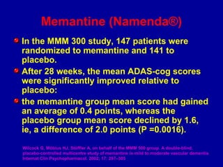 In the MMM 300 study, 147 patients were
randomized to memantine and 141 to
placebo.
After 28 weeks, the mean ADAS-cog scores
were significantly improved relative to
placebo:
the memantine group mean score had gained
an average of 0.4 points, whereas the
placebo group mean score declined by 1.6,
ie, a difference of 2.0 points (P =0.0016).
Wilcock G, Möbius HJ, Stöffler A, on behalf of the MMM 500 group. A double-blind,
placebo-controlled multicentre study of memantine in mild to moderate vascular dementia
Internat Clin Psychopharmacol. 2002; 17: 297–305
Memantine (Namenda®)
 