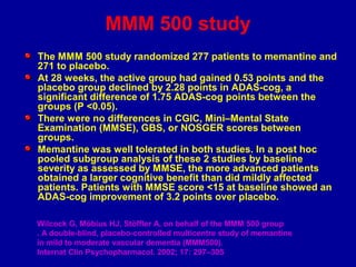 MMM 500 study
The MMM 500 study randomized 277 patients to memantine and
271 to placebo.
At 28 weeks, the active group had gained 0.53 points and the
placebo group declined by 2.28 points in ADAS-cog, a
significant difference of 1.75 ADAS-cog points between the
groups (P <0.05).
There were no differences in CGIC, Mini–Mental State
Examination (MMSE), GBS, or NOSGER scores between
groups.
Memantine was well tolerated in both studies. In a post hoc
pooled subgroup analysis of these 2 studies by baseline
severity as assessed by MMSE, the more advanced patients
obtained a larger cognitive benefit than did mildly affected
patients. Patients with MMSE score <15 at baseline showed an
ADAS-cog improvement of 3.2 points over placebo.
Wilcock G, Möbius HJ, Stöffler A, on behalf of the MMM 500 group
. A double-blind, placebo-controlled multicentre study of memantine
in mild to moderate vascular dementia (MMM500).
Internat Clin Psychopharmacol. 2002; 17: 297–305
 