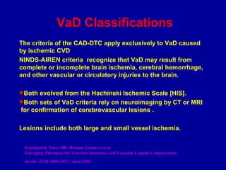 VaD Classifications
The criteria of the CAD-DTC apply exclusively to VaD caused
by ischemic CVD
NINDS-AIREN criteria recognize that VaD may result from
complete or incomplete brain ischemia, cerebral hemorrhage,
and other vascular or circulatory injuries to the brain.
Both evolved from the Hachinski Ischemic Scale [HIS].
Both sets of VaD criteria rely on neuroimaging by CT or MRI
for confirmation of cerebrovascular lesions .
Lesions include both large and small vessel ischemia.
Erkinjuntti, Timo MD; Roman, Gustavo et al.
Emerging Therapies for Vascular Dementia and Vascular Cognitive Impairment.
Stroke. 35(4):1010-1017, April 2004.
 